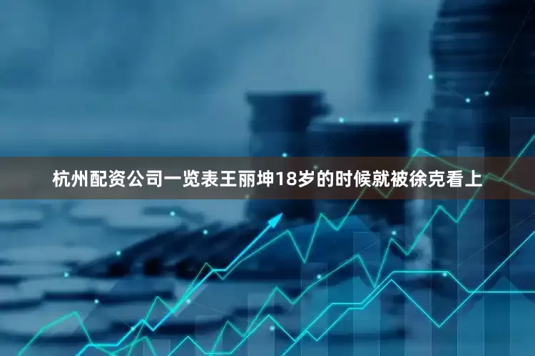 杭州配资公司一览表王丽坤18岁的时候就被徐克看上