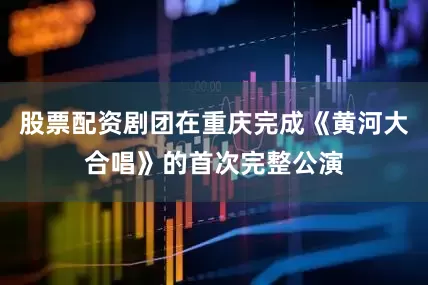 股票配资剧团在重庆完成《黄河大合唱》的首次完整公演